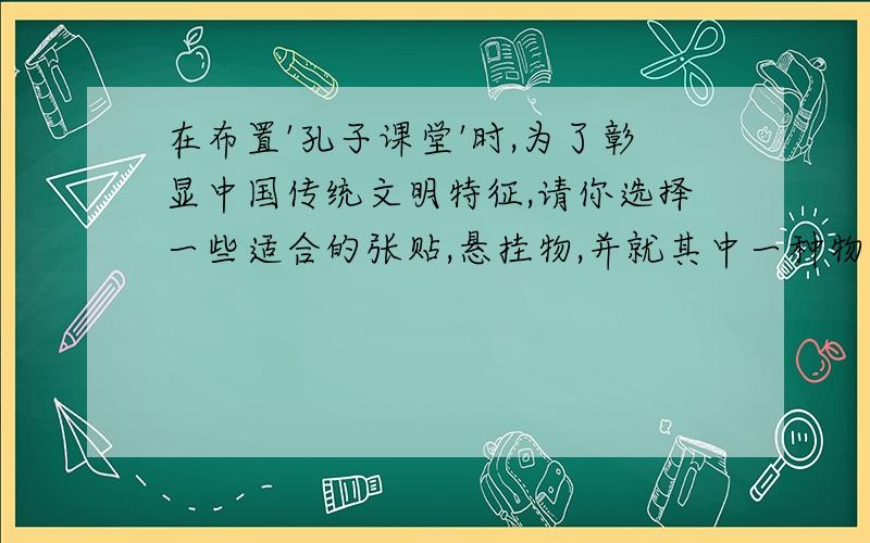 在布置'孔子课堂'时,为了彰显中国传统文明特征,请你选择一些适合的张贴,悬挂物,并就其中一种物品简述理由.最近,你们班要