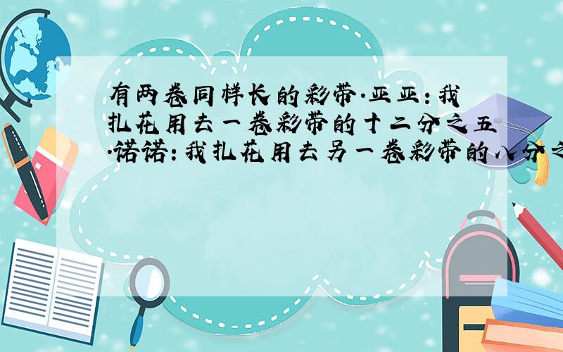 有两卷同样长的彩带.亚亚：我扎花用去一卷彩带的十二分之五.诺诺：我扎花用去另一卷彩带的八分之七