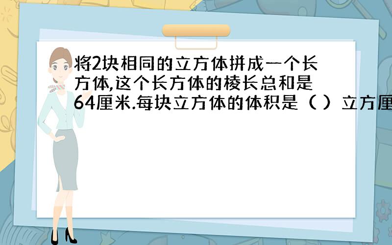 将2块相同的立方体拼成一个长方体,这个长方体的棱长总和是64厘米.每块立方体的体积是（ ）立方厘米.