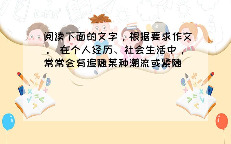 阅读下面的文字，根据要求作文。 在个人经历、社会生活中，常常会有追随某种潮流或紧随