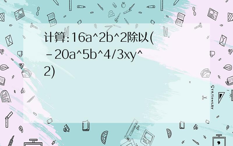 计算:16a^2b^2除以(-20a^5b^4/3xy^2)