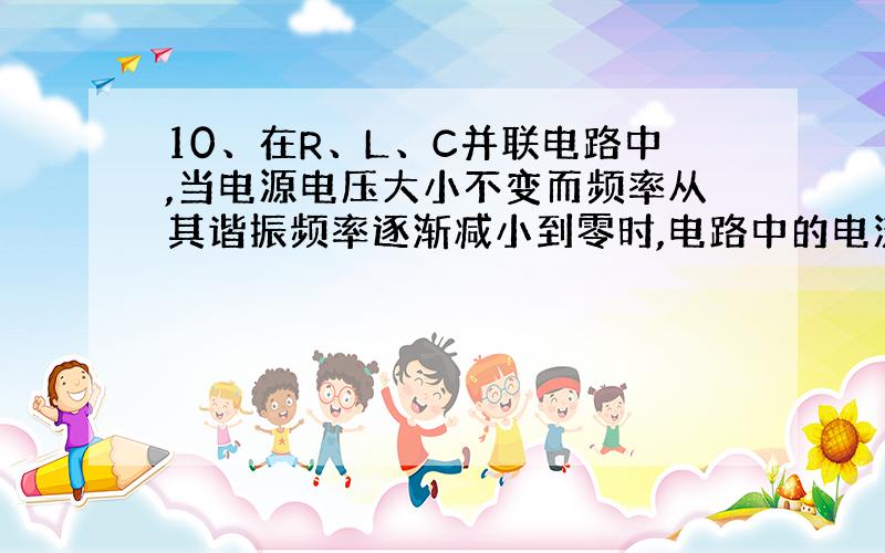 10、在R、L、C并联电路中,当电源电压大小不变而频率从其谐振频率逐渐减小到零时,电路中的电流值将( ).