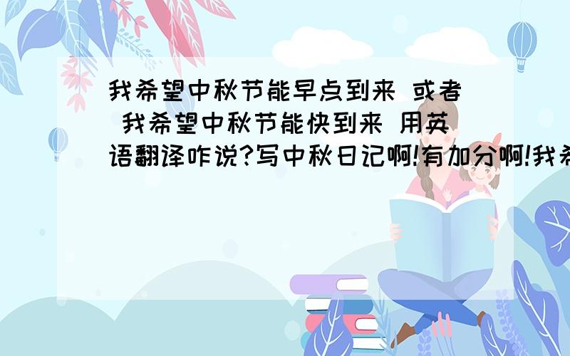 我希望中秋节能早点到来 或者 我希望中秋节能快到来 用英语翻译咋说?写中秋日记啊!有加分啊!我希望中秋节能早点到来 或者