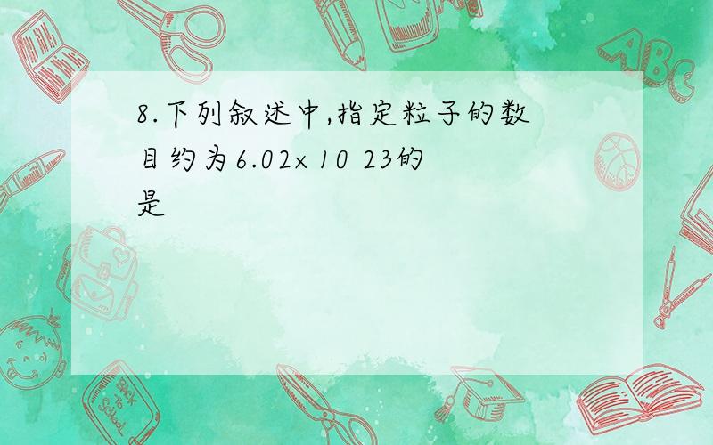 8.下列叙述中,指定粒子的数目约为6.02×10 23的是