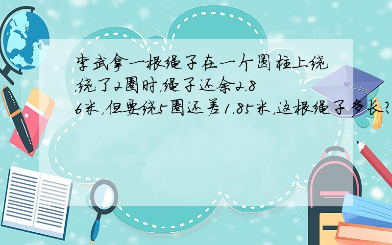 李武拿一根绳子在一个圆柱上绕，绕了2圈时，绳子还余2.86米，但要绕5圈还差1.85米，这根绳子多长？圆柱的直径是多少？