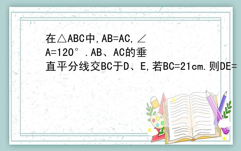 在△ABC中,AB=AC,∠A=120°.AB、AC的垂直平分线交BC于D、E,若BC=21cm.则DE=（）cm 没图