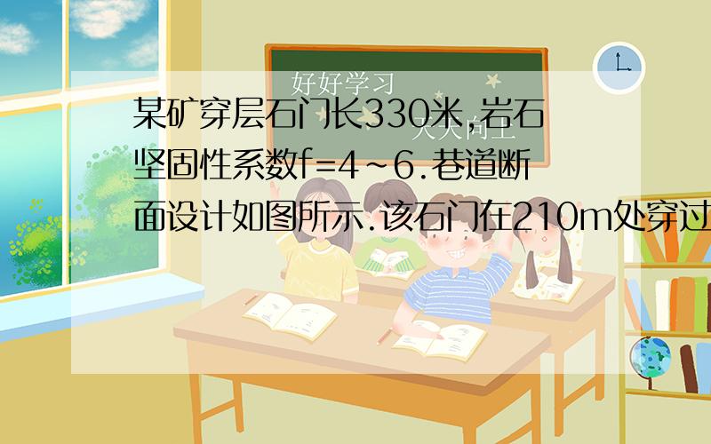 某矿穿层石门长330米,岩石坚固性系数f=4~6.巷道断面设计如图所示.该石门在210m处穿过F断层,断层