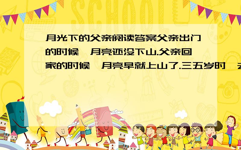 月光下的父亲阅读答案父亲出门的时候,月亮还没下山.父亲回家的时候,月亮早就上山了.三五岁时,去镇上看杂技,父亲总把我扛在