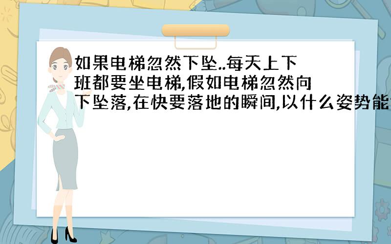 如果电梯忽然下坠..每天上下班都要坐电梯,假如电梯忽然向下坠落,在快要落地的瞬间,以什么姿势能够避免受伤或减轻受伤程度?