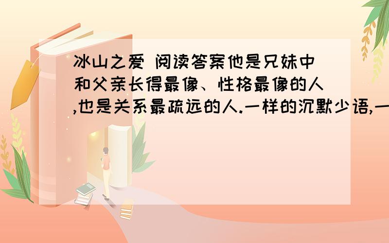 冰山之爱 阅读答案他是兄妹中和父亲长得最像、性格最像的人,也是关系最疏远的人.一样的沉默少语,一样的内向倔强,彼此之间很