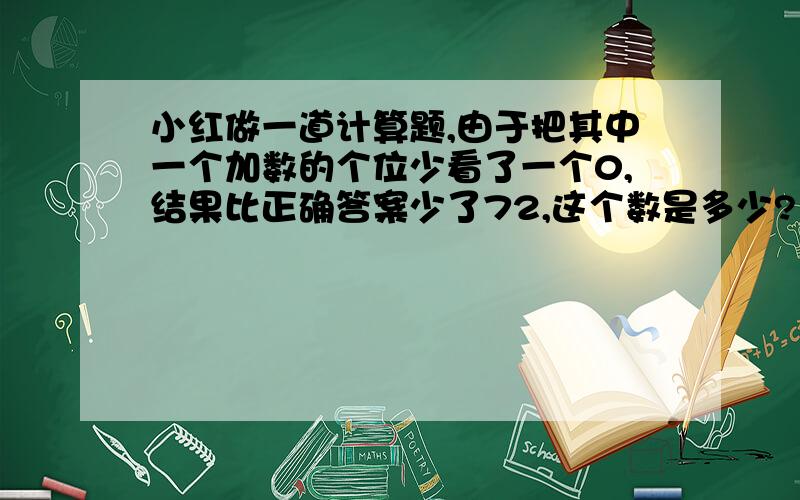 小红做一道计算题,由于把其中一个加数的个位少看了一个0,结果比正确答案少了72,这个数是多少?