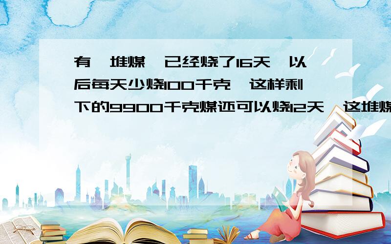 有一堆煤,已经烧了16天,以后每天少烧100千克,这样剩下的9900千克煤还可以烧12天,这堆煤一共多少千克?