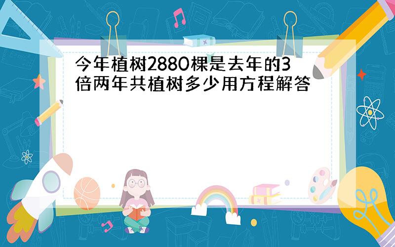 今年植树2880棵是去年的3倍两年共植树多少用方程解答