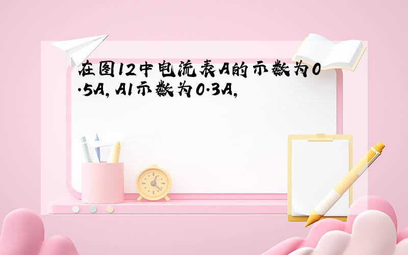 在图12中电流表A的示数为0.5A,A1示数为0.3A,