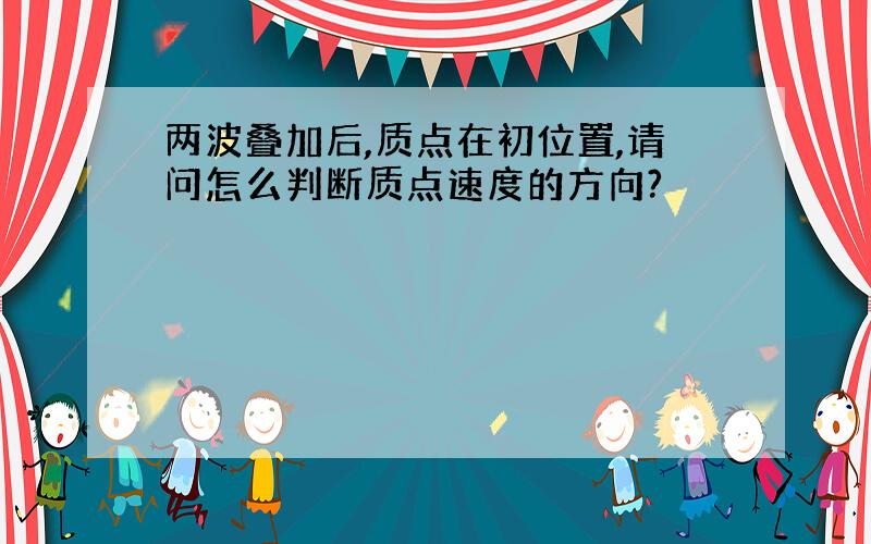 两波叠加后,质点在初位置,请问怎么判断质点速度的方向?