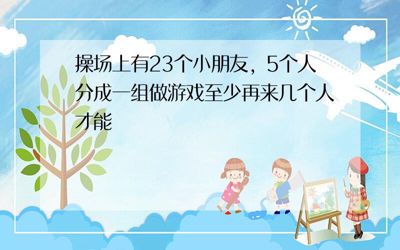 操场上有23个小朋友，5个人分成一组做游戏至少再来几个人才能