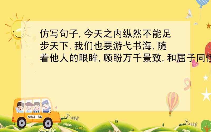 仿写句子,今天之内纵然不能足步天下,我们也要游弋书海,随着他人的眼眸,顾盼万千景致,和屈子同愤,与太白同醉,同东坡聊发少