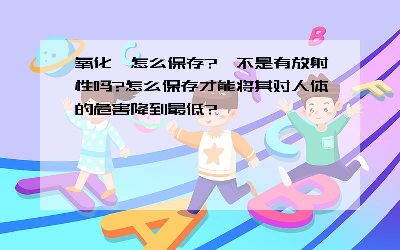 氧化钐怎么保存?钐不是有放射性吗?怎么保存才能将其对人体的危害降到最低?