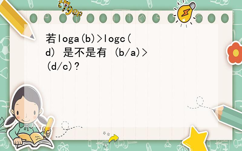 若loga(b)>logc(d) 是不是有 (b/a)>(d/c)?