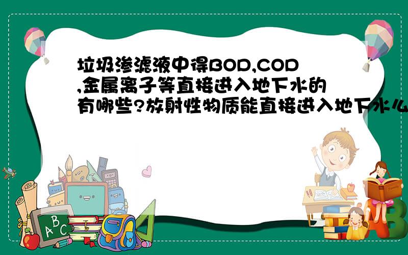 垃圾渗滤液中得BOD,COD,金属离子等直接进入地下水的有哪些?放射性物质能直接进入地下水么?