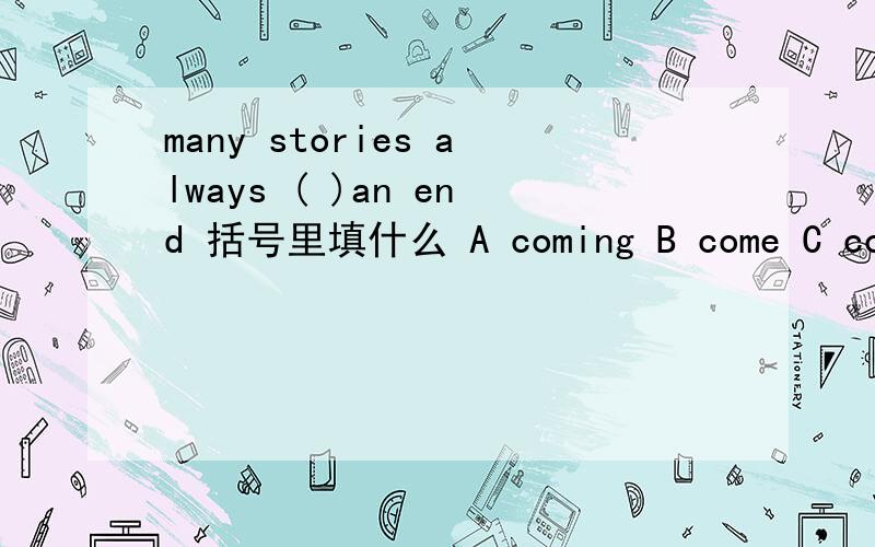 many stories always ( )an end 括号里填什么 A coming B come C comes