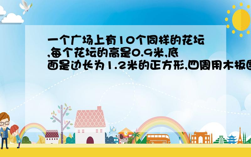 一个广场上有10个同样的花坛,每个花坛的高是0.9米,底面是边长为1.2米的正方形,四周用木板围成,