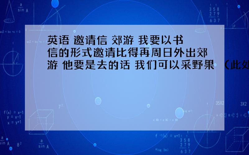 英语 邀请信 郊游 我要以书信的形式邀请比得再周日外出郊游 他要是去的话 我们可以采野果 （此处自由发挥）等 字数100