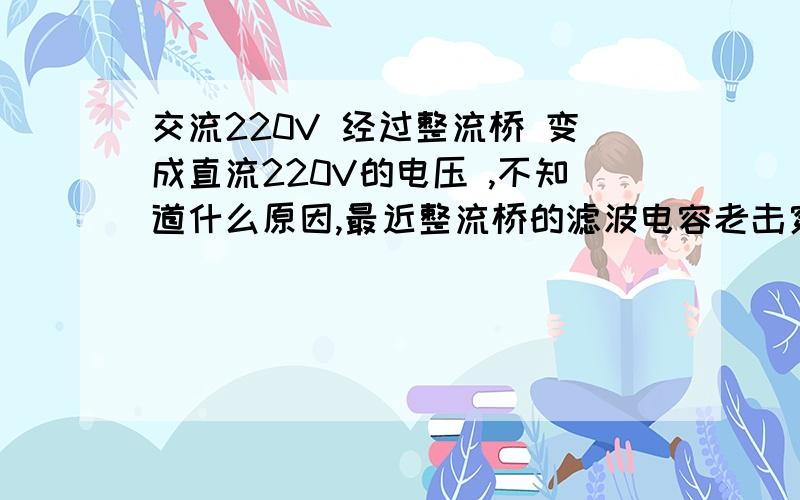 交流220V 经过整流桥 变成直流220V的电压 ,不知道什么原因,最近整流桥的滤波电容老击穿!