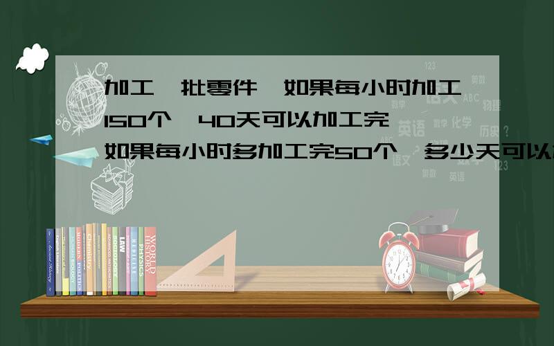 加工一批零件,如果每小时加工150个,40天可以加工完,如果每小时多加工完50个,多少天可以加工完?比例解