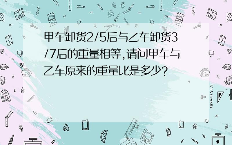 甲车卸货2/5后与乙车卸货3/7后的重量相等,请问甲车与乙车原来的重量比是多少?