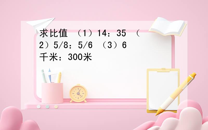 求比值 （1）14：35 （2）5/8：5/6 （3）6千米：300米