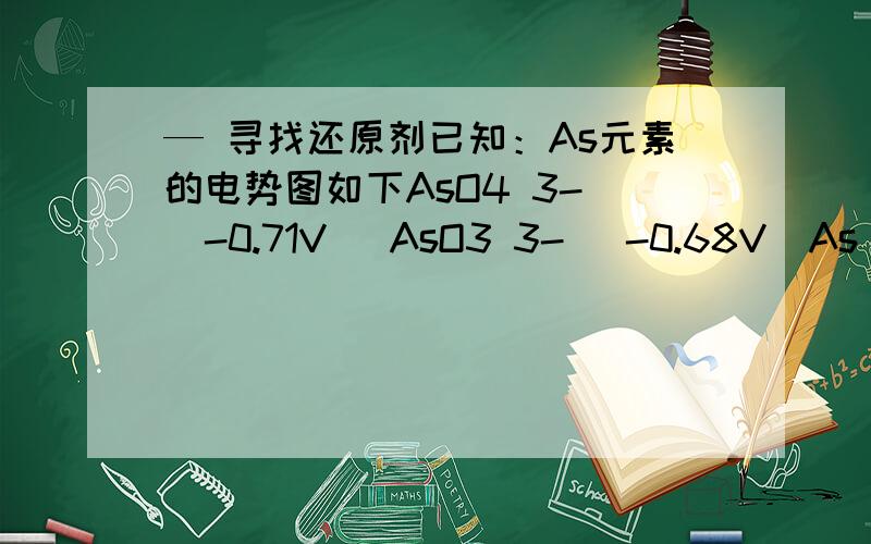 — 寻找还原剂已知：As元素的电势图如下AsO4 3- （-0.71V） AsO3 3- （-0.68V）As （-1.