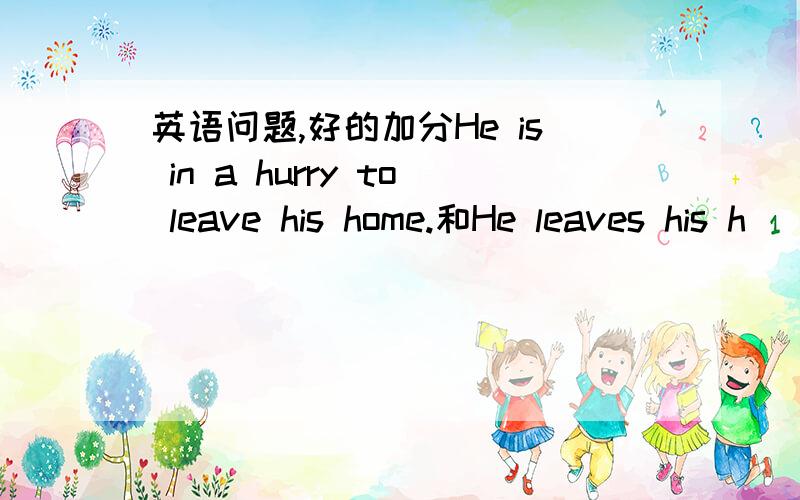 英语问题,好的加分He is in a hurry to leave his home.和He leaves his h