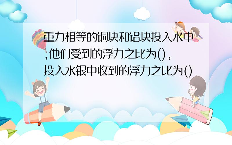 重力相等的铜块和铝块投入水中,他们受到的浮力之比为(),投入水银中收到的浮力之比为()