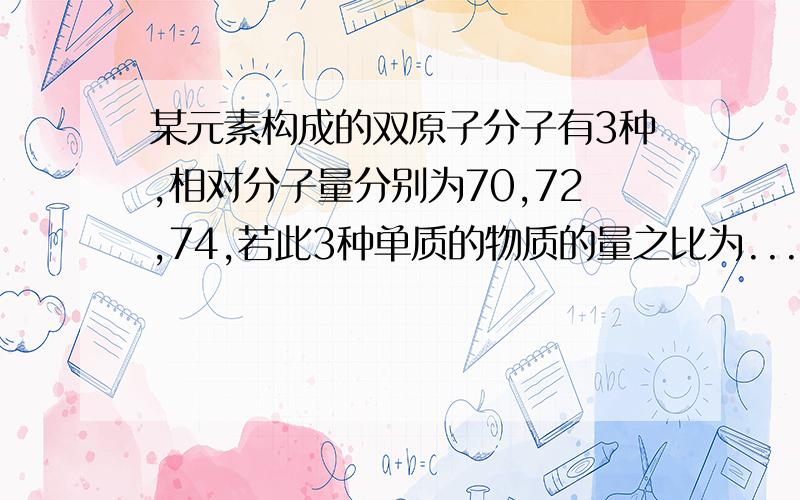 某元素构成的双原子分子有3种,相对分子量分别为70,72,74,若此3种单质的物质的量之比为...