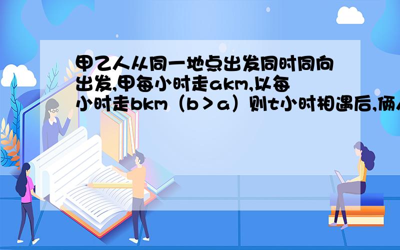 甲乙人从同一地点出发同时同向出发,甲每小时走akm,以每小时走bkm（b＞a）则t小时相遇后,俩人相聚多少km