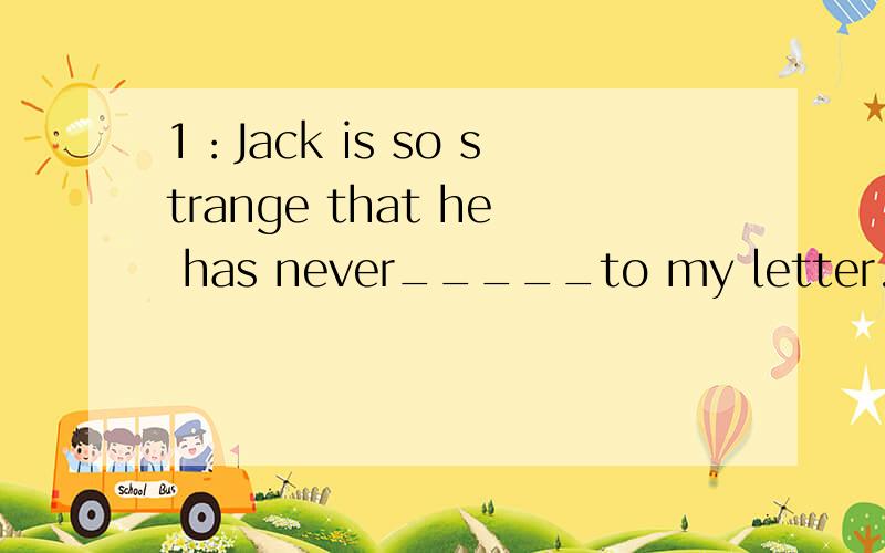 1：Jack is so strange that he has never_____to my letter.