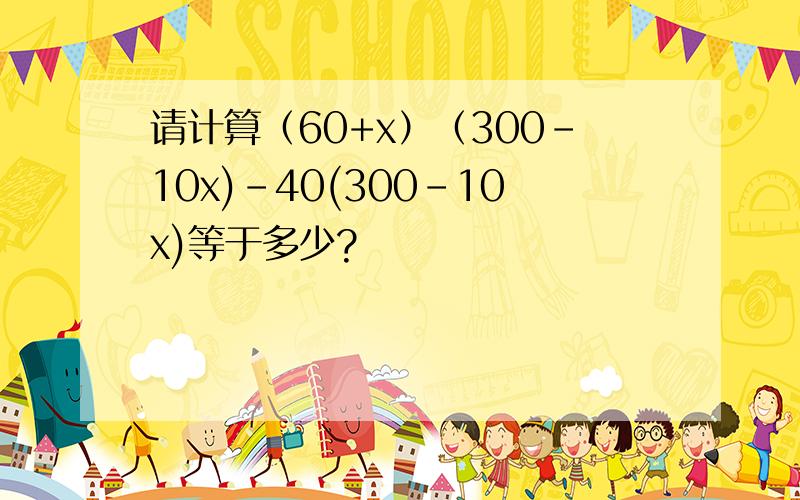 请计算（60+x）（300-10x)-40(300-10x)等于多少?