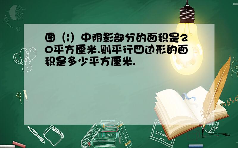 图（|）中阴影部分的面积是20平方厘米.则平行四边形的面积是多少平方厘米.