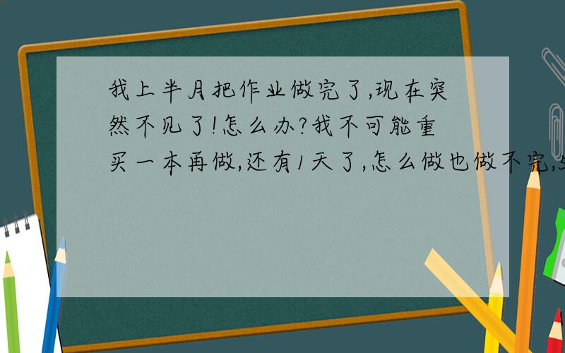 我上半月把作业做完了,现在突然不见了!怎么办?我不可能重买一本再做,还有1天了,怎么做也做不完,555555555555