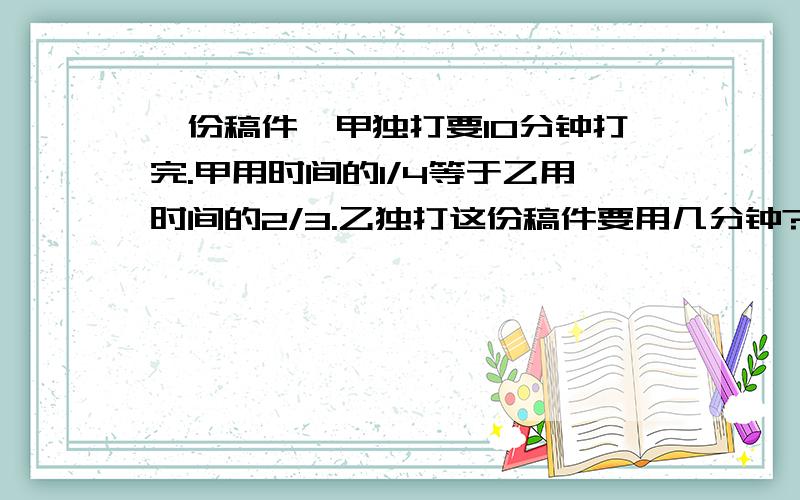 一份稿件,甲独打要10分钟打完.甲用时间的1/4等于乙用时间的2/3.乙独打这份稿件要用几分钟?