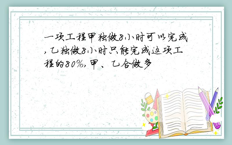 一项工程甲独做8小时可以完成,乙独做8小时只能完成这项工程的80%,甲、乙合做多