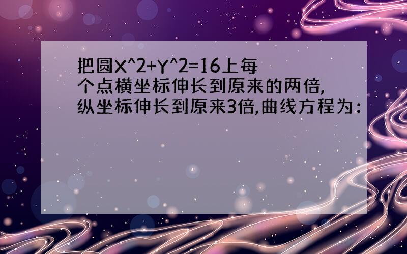 把圆X^2+Y^2=16上每个点横坐标伸长到原来的两倍,纵坐标伸长到原来3倍,曲线方程为：