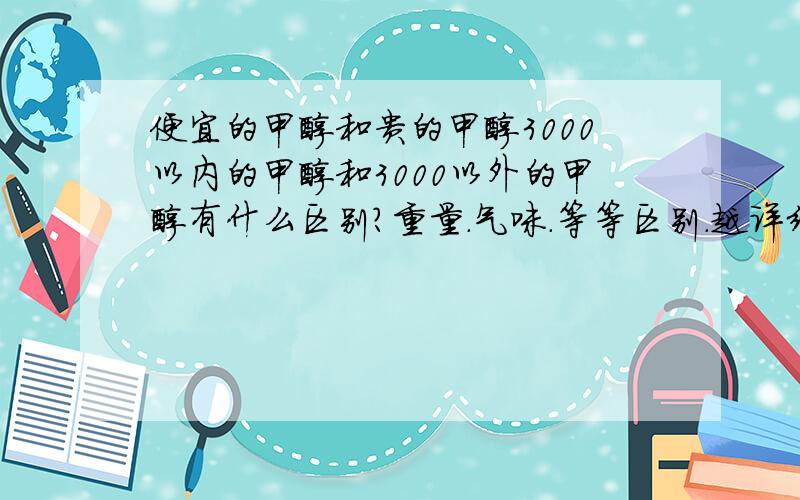 便宜的甲醇和贵的甲醇3000以内的甲醇和3000以外的甲醇有什么区别?重量.气味.等等区别.越详细越好.