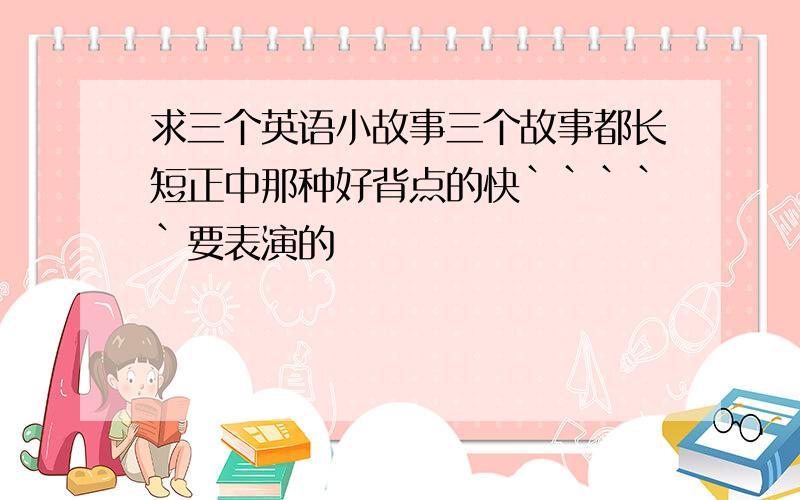 求三个英语小故事三个故事都长短正中那种好背点的快`````要表演的