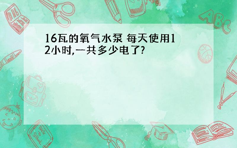 16瓦的氧气水泵 每天使用12小时,一共多少电了?