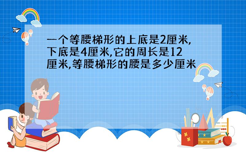 一个等腰梯形的上底是2厘米,下底是4厘米,它的周长是12厘米,等腰梯形的腰是多少厘米