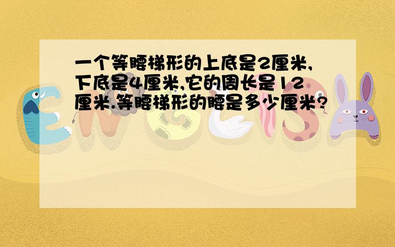 一个等腰梯形的上底是2厘米,下底是4厘米,它的周长是12厘米.等腰梯形的腰是多少厘米?