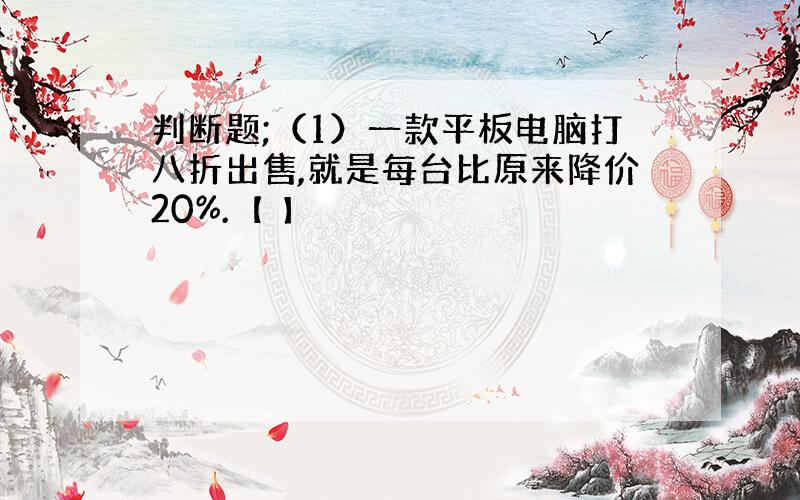 判断题;（1）一款平板电脑打八折出售,就是每台比原来降价20%.【 】