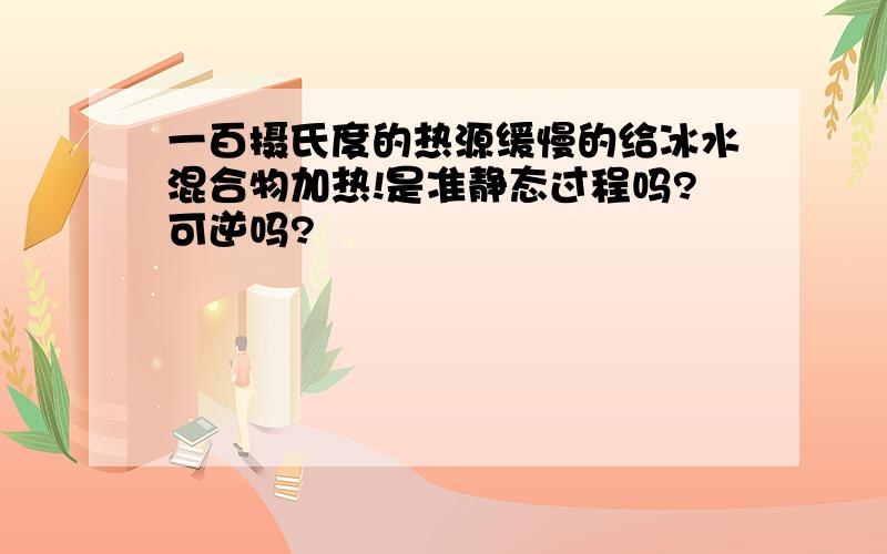 一百摄氏度的热源缓慢的给冰水混合物加热!是准静态过程吗?可逆吗?